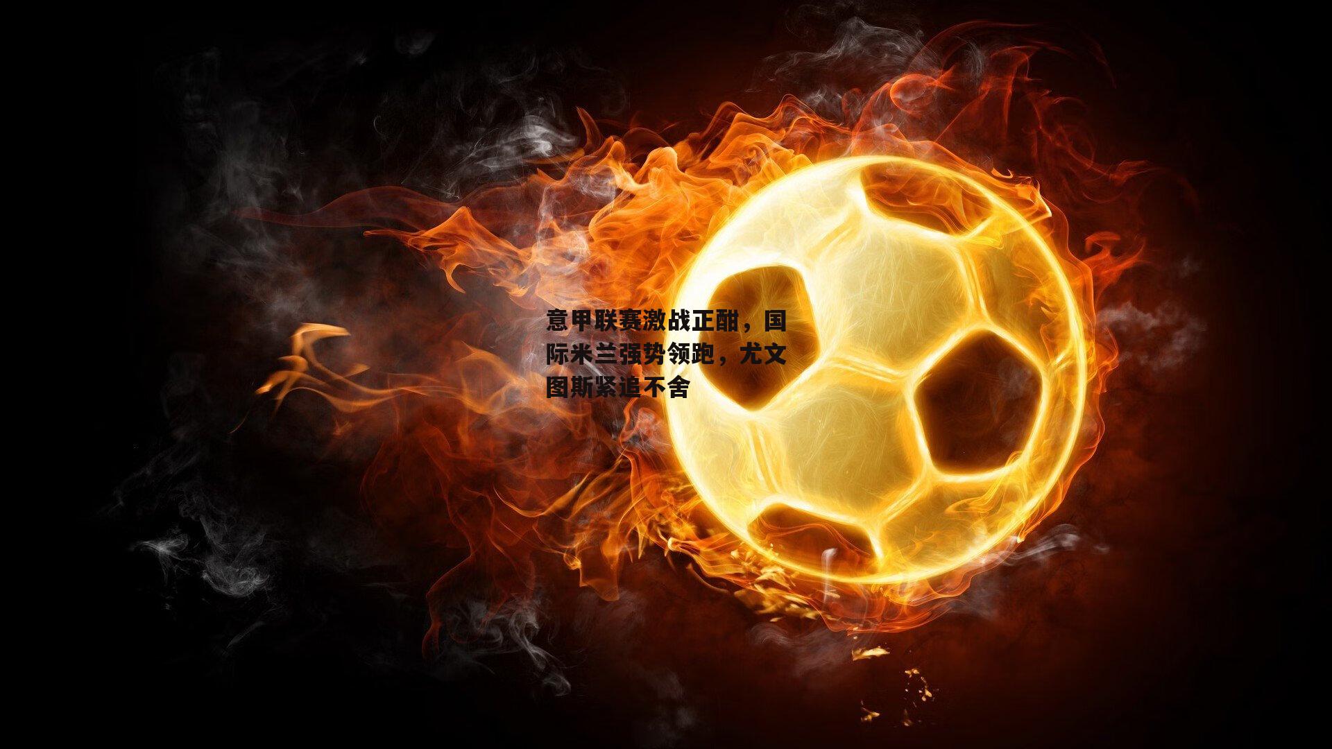 意甲联赛激战正酣，国际米兰强势领跑，尤文图斯紧追不舍